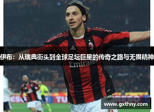 伊布：从瑞典街头到全球足坛巨星的传奇之路与无畏精神
